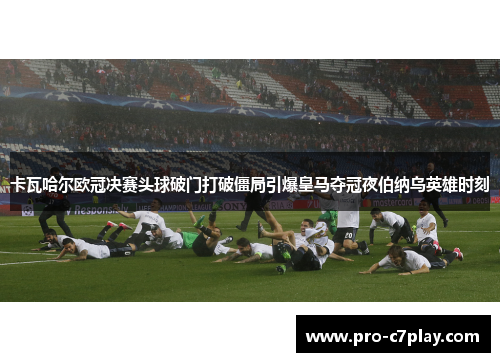 卡瓦哈尔欧冠决赛头球破门打破僵局引爆皇马夺冠夜伯纳乌英雄时刻